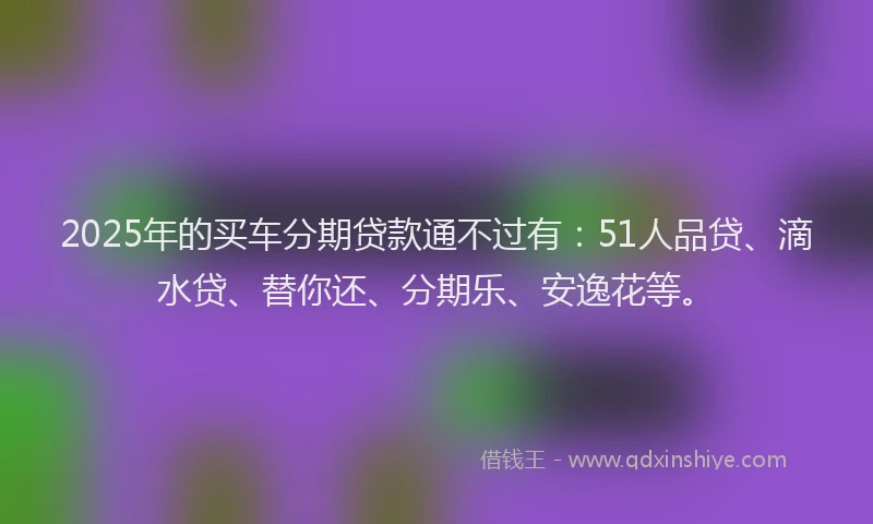 2025年的买车分期贷款通不过有：51人品贷、滴水贷、替你还、分期乐、安逸花等。