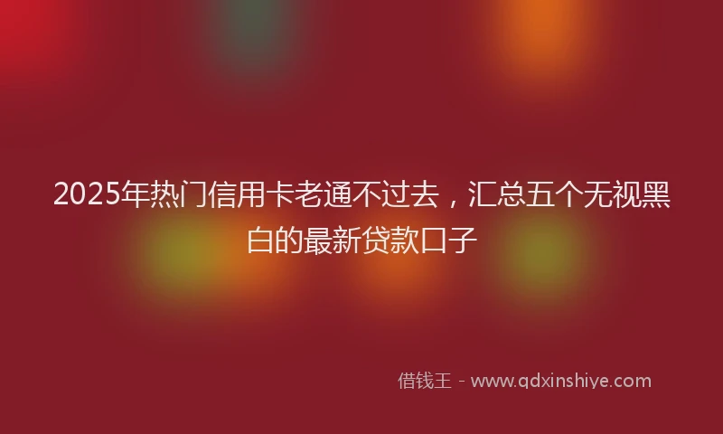 2025年热门信用卡老通不过去，汇总五个无视黑白的最新贷款口子