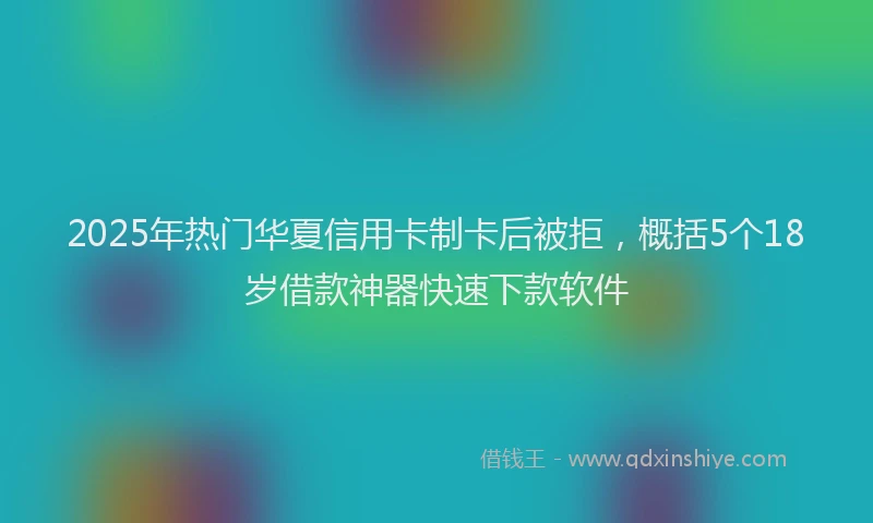 2025年热门华夏信用卡制卡后被拒，概括5个18岁借款神器快速下款软件