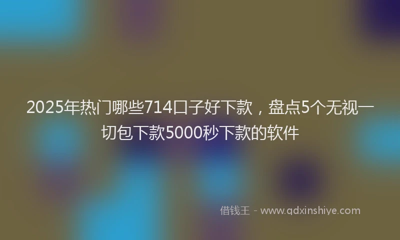 2025年热门哪些714口子好下款，盘点5个无视一切包下款5000秒下款的软件