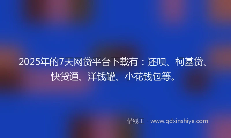 2025年的7天网贷平台下载有：还呗、柯基贷、快贷通、洋钱罐、小花钱包等。