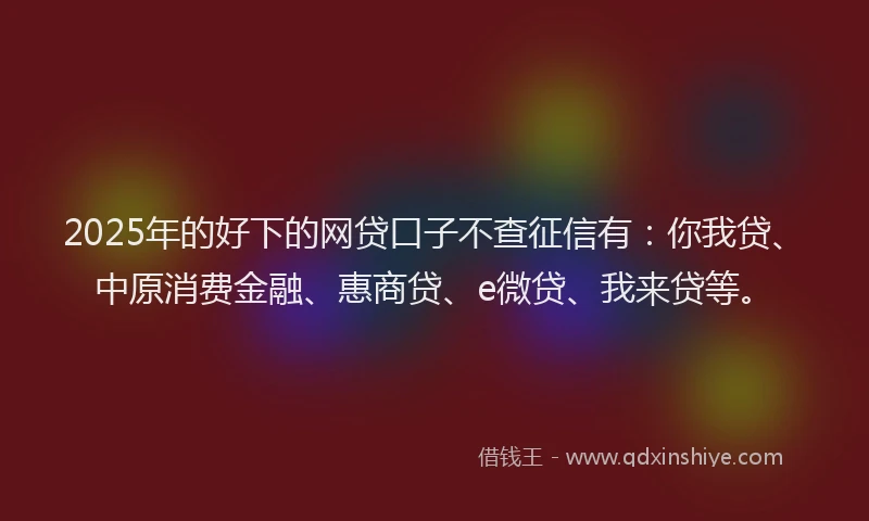 2025年的好下的网贷口子不查征信有：你我贷、中原消费金融、惠商贷、e微贷、我来贷等。
