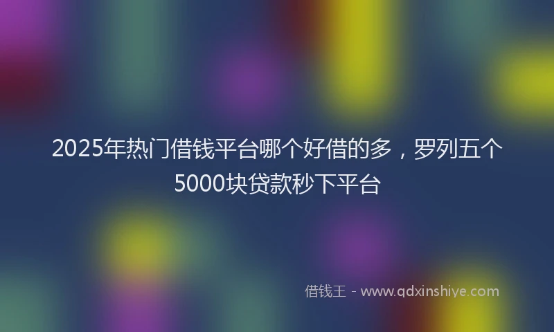 2025年热门借钱平台哪个好借的多，罗列五个5000块贷款秒下平台