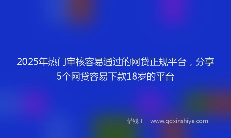 2025年热门审核容易通过的网贷正规平台，分享5个网贷容易下款18岁的平台