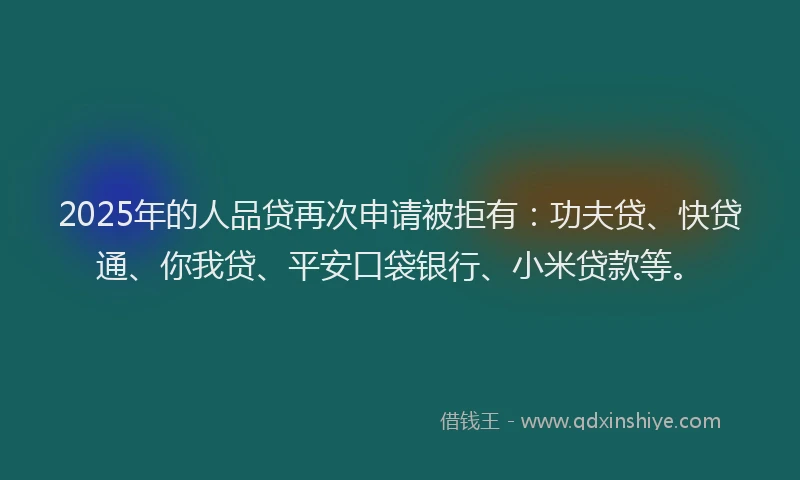 2025年的人品贷再次申请被拒有：功夫贷、快贷通、你我贷、平安口袋银行、小米贷款等。