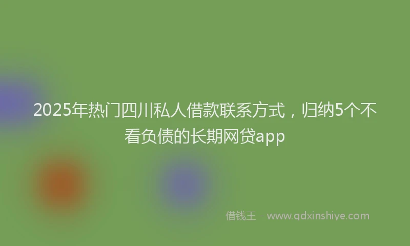 2025年热门四川私人借款联系方式，归纳5个不看负债的长期网贷app