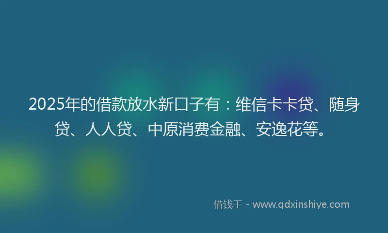 2025年的借款放水新口子有：维信卡卡贷、随身贷、人人贷、中原消费金融、安逸花等。