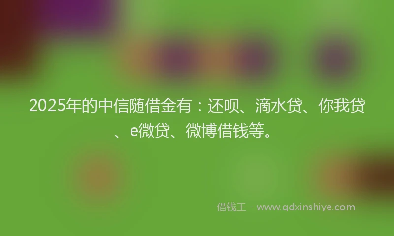 2025年的中信随借金有：还呗、滴水贷、你我贷、e微贷、微博借钱等。