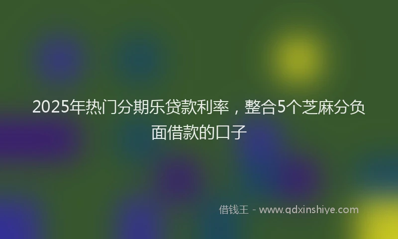 2025年热门分期乐贷款利率，整合5个芝麻分负面借款的口子