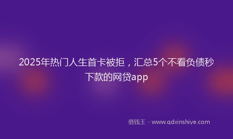 2025年热门人生首卡被拒，汇总5个不看负债秒下款的网贷app