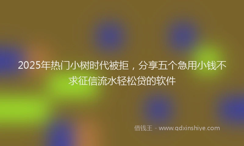 2025年热门小树时代被拒，分享五个急用小钱不求征信流水轻松贷的软件