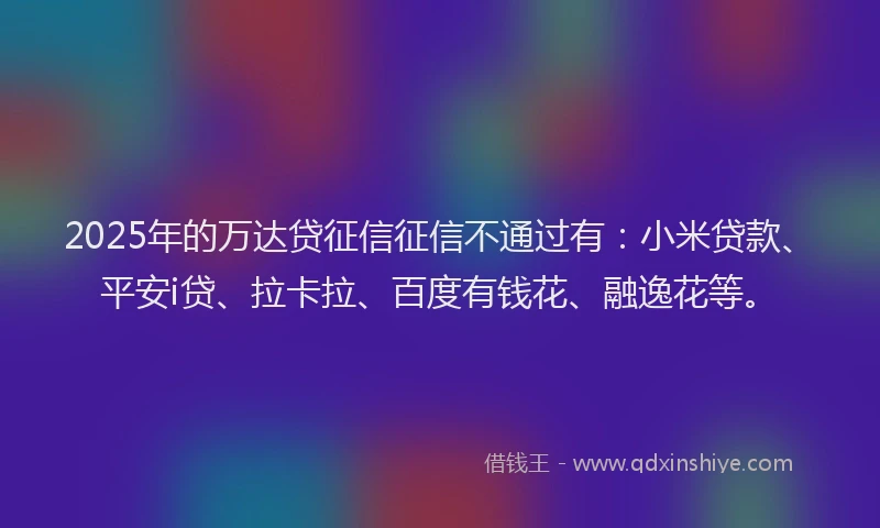 2025年的万达贷征信征信不通过有：小米贷款、平安i贷、拉卡拉、百度有钱花、融逸花等。