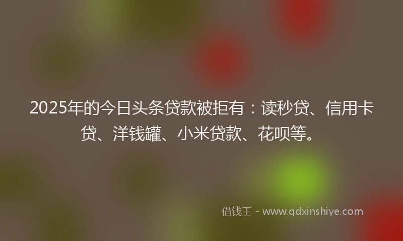 2025年的今日头条贷款被拒有：读秒贷、信用卡贷、洋钱罐、小米贷款、花呗等。