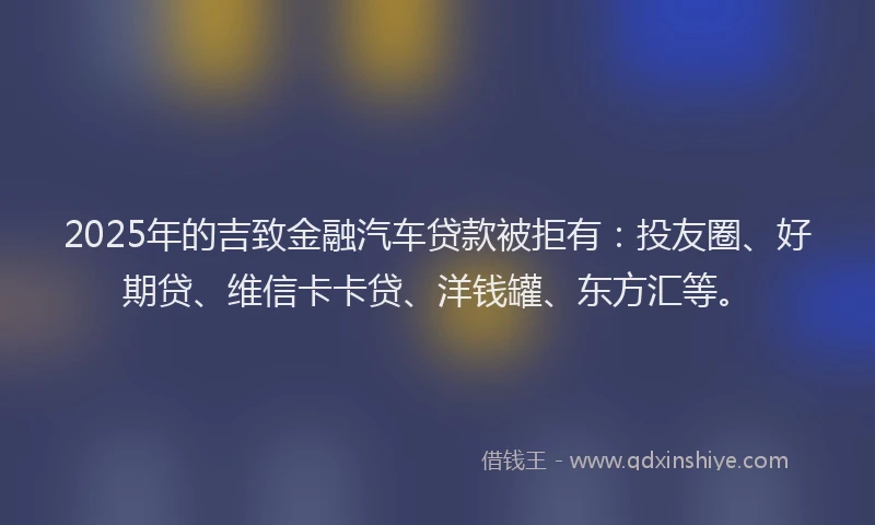 2025年的吉致金融汽车贷款被拒有：投友圈、好期贷、维信卡卡贷、洋钱罐、东方汇等。