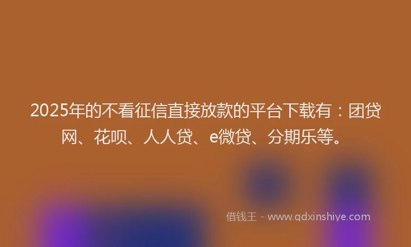 2025年的不看征信直接放款的平台下载有：团贷网、花呗、人人贷、e微贷、分期乐等。