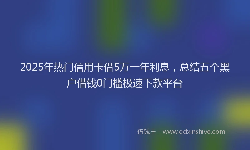 2025年热门信用卡借5万一年利息，总结五个黑户借钱0门槛极速下款平台