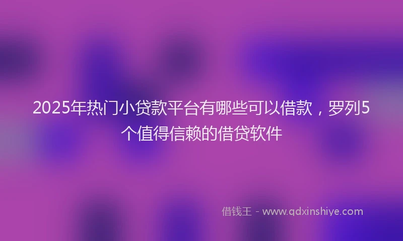 2025年热门小贷款平台有哪些可以借款，罗列5个值得信赖的借贷软件