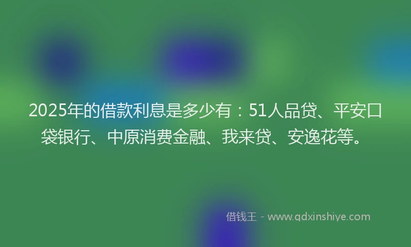 2025年的借款利息是多少有：51人品贷、平安口袋银行、中原消费金融、我来贷、安逸花等。