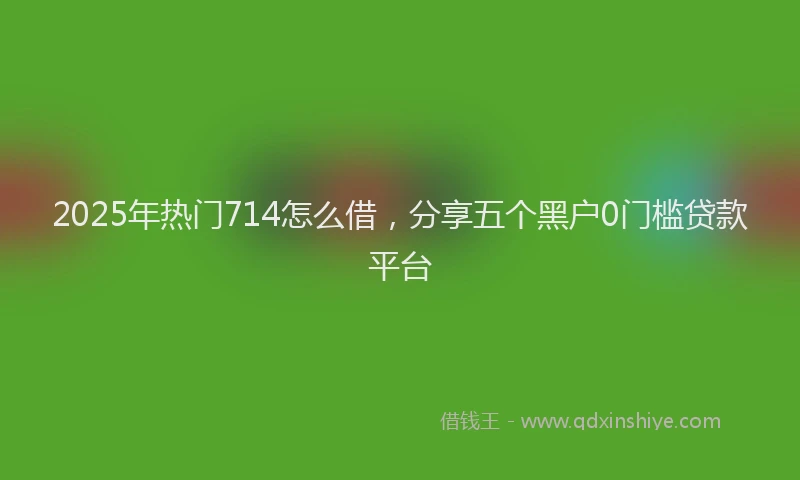 2025年热门714怎么借，分享五个黑户0门槛贷款平台