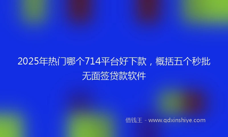 2025年热门哪个714平台好下款，概括五个秒批无面签贷款软件