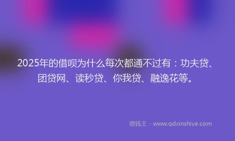 2025年的借呗为什么每次都通不过有：功夫贷、团贷网、读秒贷、你我贷、融逸花等。