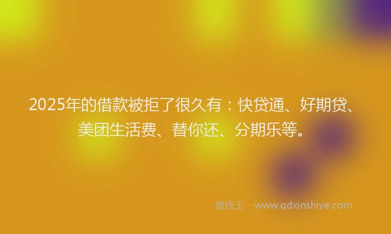 2025年的借款被拒了很久有：快贷通、好期贷、美团生活费、替你还、分期乐等。