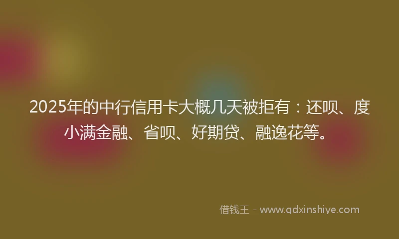 2025年的中行信用卡大概几天被拒有：还呗、度小满金融、省呗、好期贷、融逸花等。