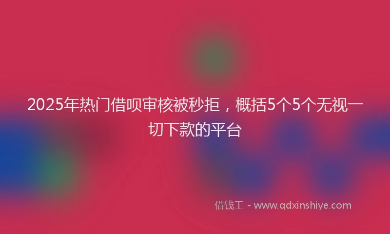 2025年热门借呗审核被秒拒，概括5个5个无视一切下款的平台