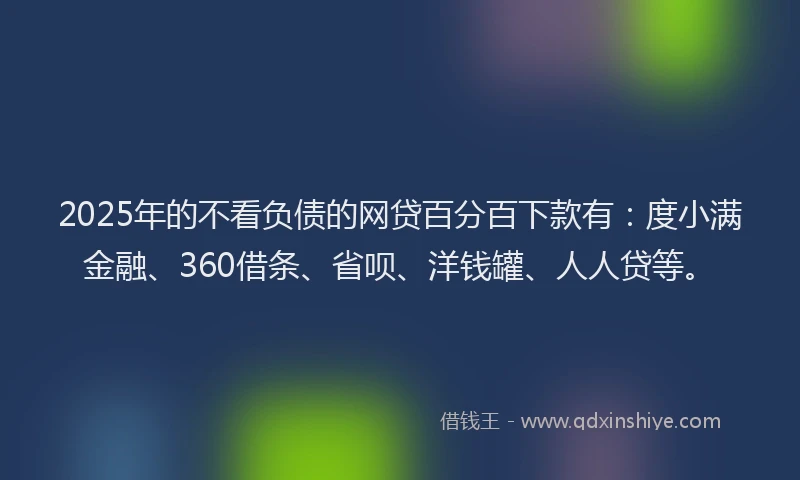 2025年的不看负债的网贷百分百下款有：度小满金融、360借条、省呗、洋钱罐、人人贷等。
