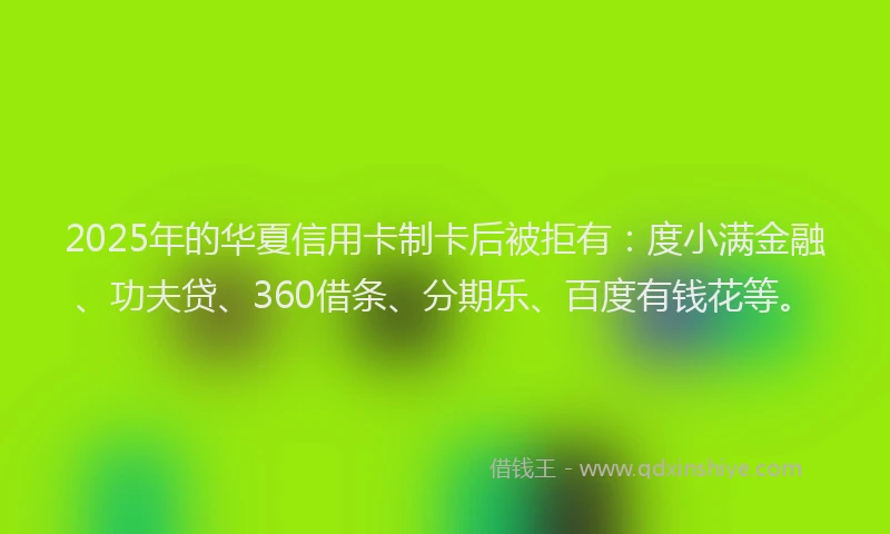 2025年的华夏信用卡制卡后被拒有：度小满金融、功夫贷、360借条、分期乐、百度有钱花等。