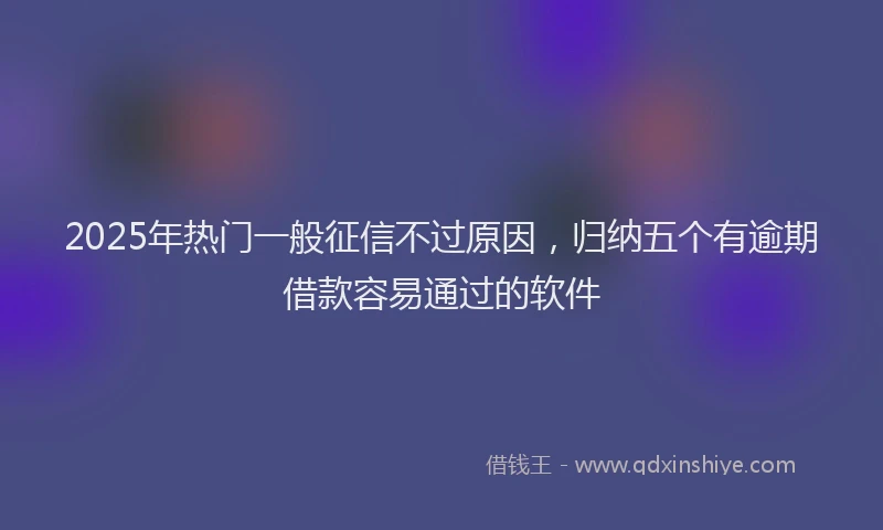 2025年热门一般征信不过原因，归纳五个有逾期借款容易通过的软件