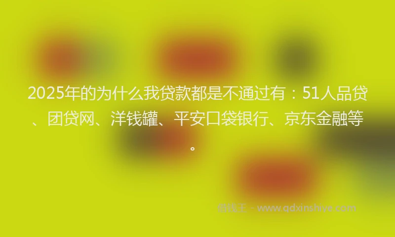 2025年的为什么我贷款都是不通过有：51人品贷、团贷网、洋钱罐、平安口袋银行、京东金融等。