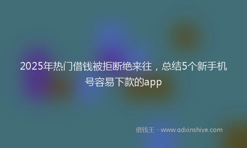 2025年热门借钱被拒断绝来往，总结5个新手机号容易下款的app