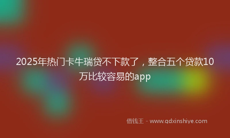 2025年热门卡牛瑞贷不下款了，整合五个贷款10万比较容易的app