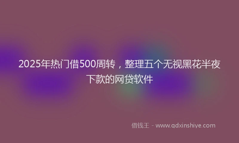 2025年热门借500周转，整理五个无视黑花半夜下款的网贷软件