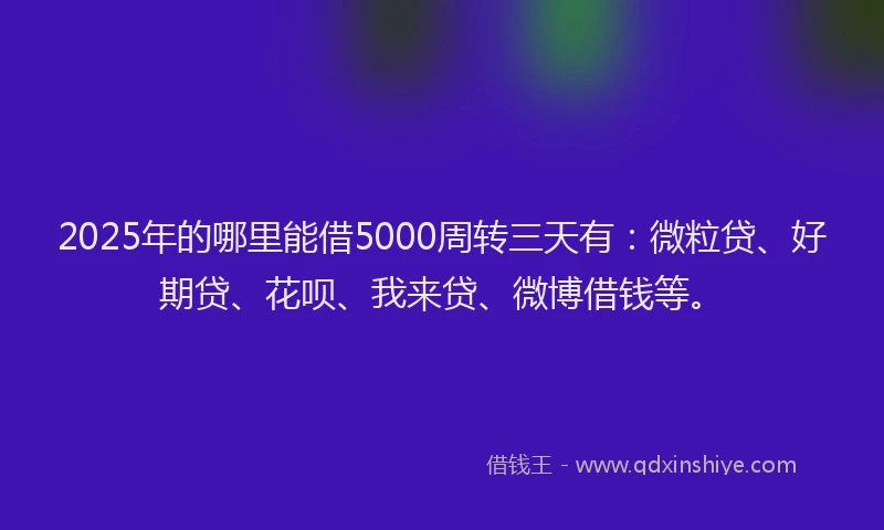 2025年的哪里能借5000周转三天有：微粒贷、好期贷、花呗、我来贷、微博借钱等。
