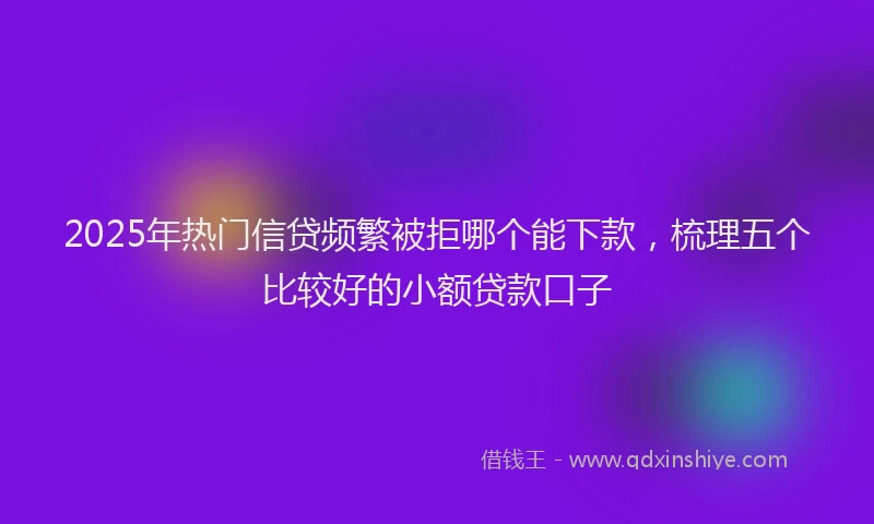 2025年热门信贷频繁被拒哪个能下款，梳理五个比较好的小额贷款口子