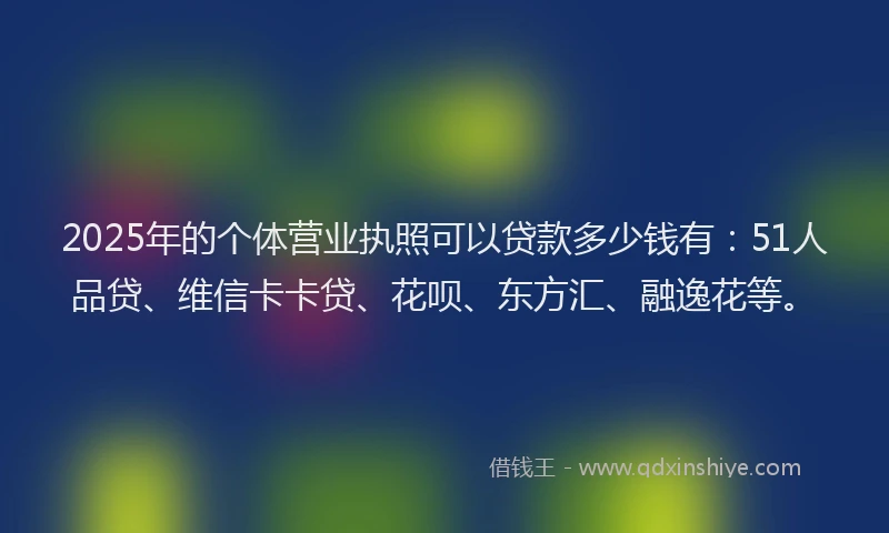 2025年的个体营业执照可以贷款多少钱有：51人品贷、维信卡卡贷、花呗、东方汇、融逸花等。