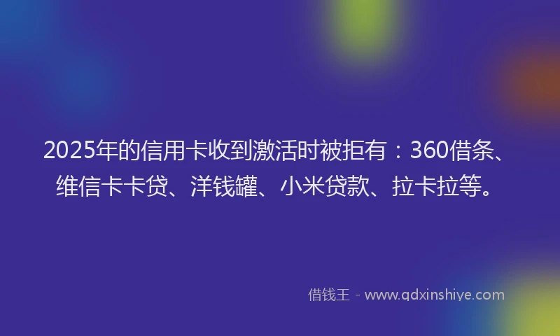 2025年的信用卡收到激活时被拒有：360借条、维信卡卡贷、洋钱罐、小米贷款、拉卡拉等。