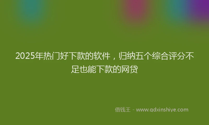 2025年热门好下款的软件，归纳五个综合评分不足也能下款的网贷