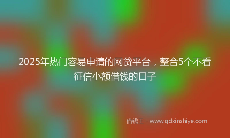 2025年热门容易申请的网贷平台，整合5个不看征信小额借钱的口子