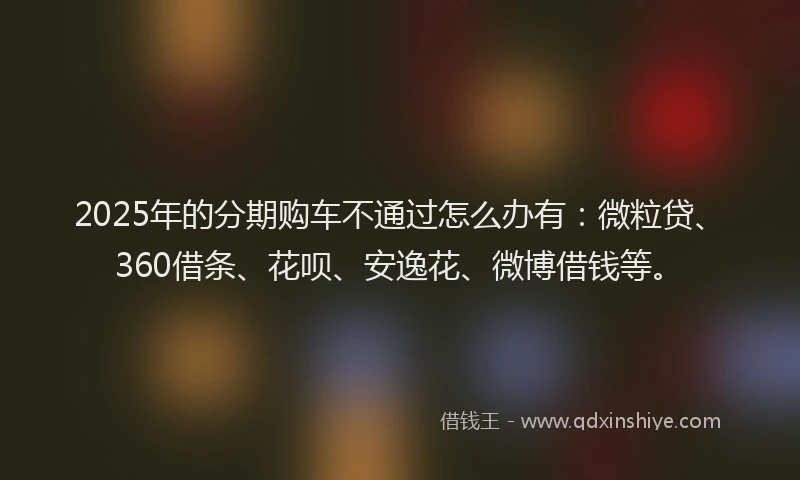 2025年的分期购车不通过怎么办有：微粒贷、360借条、花呗、安逸花、微博借钱等。