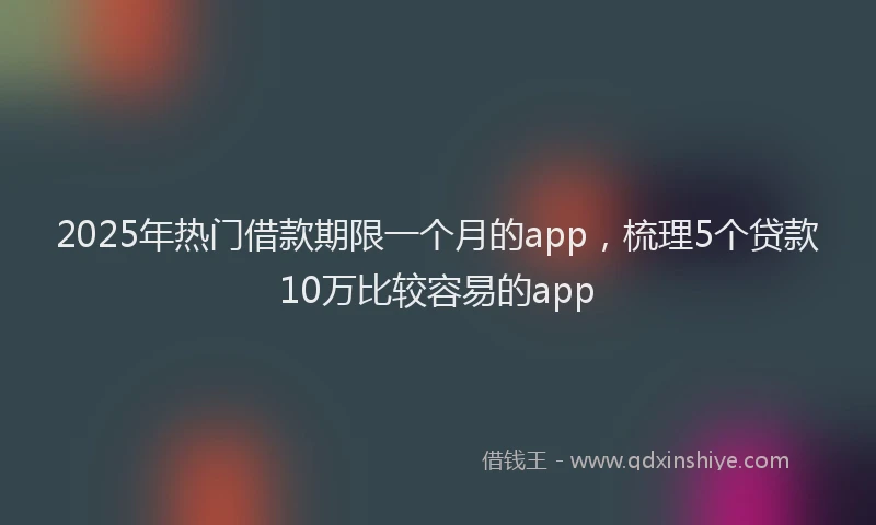 2025年热门借款期限一个月的app，梳理5个贷款10万比较容易的app