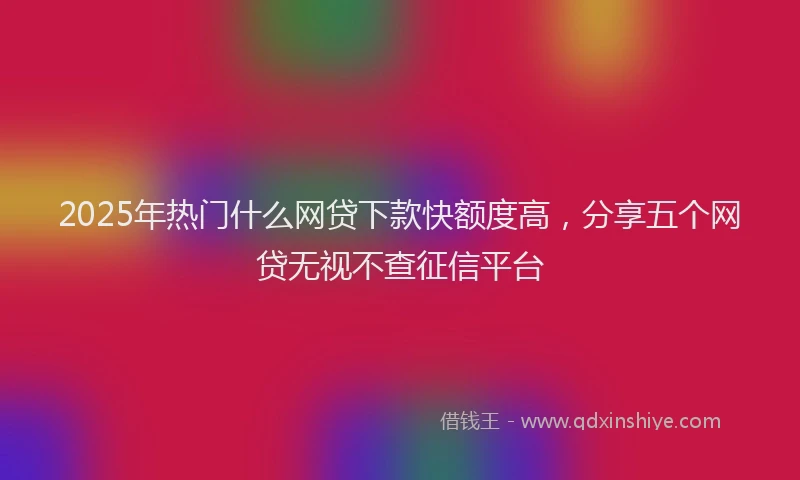 2025年热门什么网贷下款快额度高，分享五个网贷无视不查征信平台