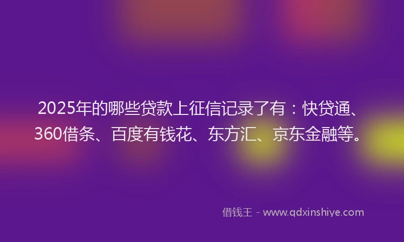 2025年的哪些贷款上征信记录了有：快贷通、360借条、百度有钱花、东方汇、京东金融等。