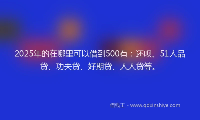 2025年的在哪里可以借到500有：还呗、51人品贷、功夫贷、好期贷、人人贷等。