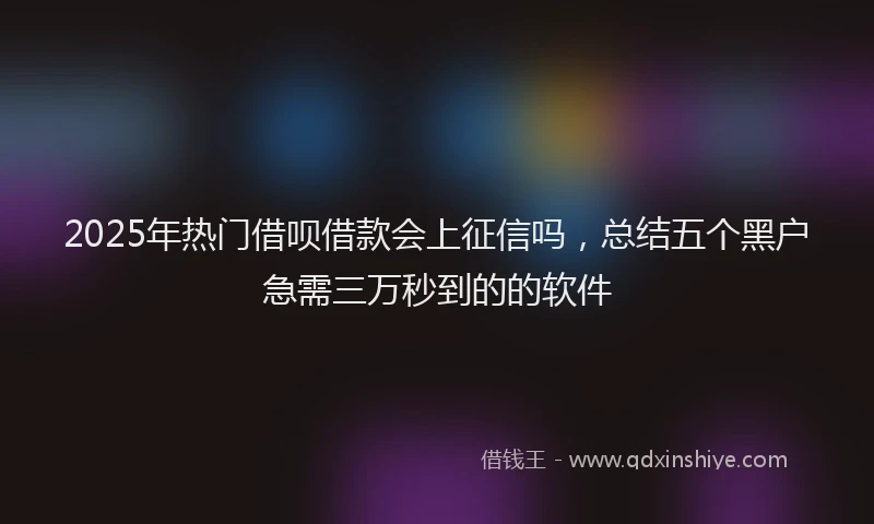 2025年热门借呗借款会上征信吗，总结五个黑户急需三万秒到的的软件
