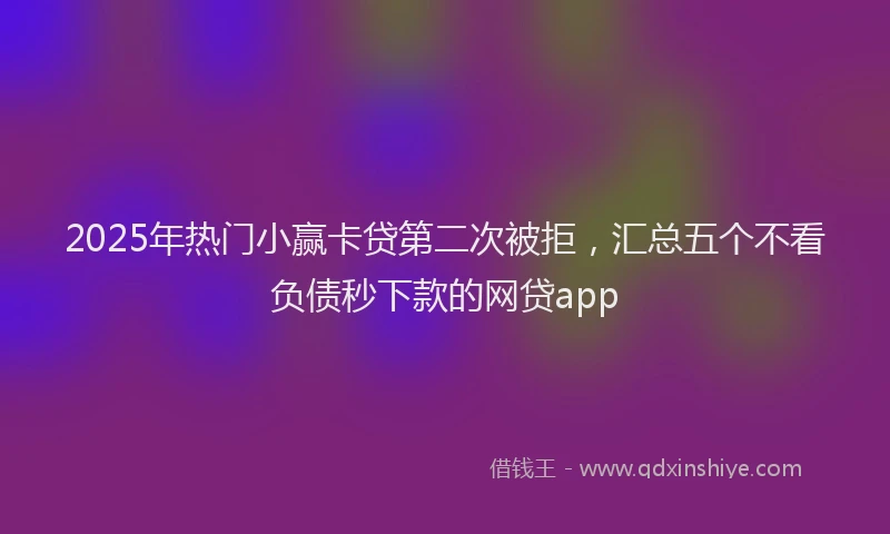 2025年热门小赢卡贷第二次被拒，汇总五个不看负债秒下款的网贷app