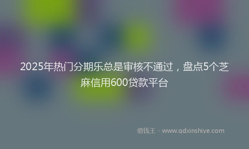 2025年热门分期乐总是审核不通过，盘点5个芝麻信用600贷款平台