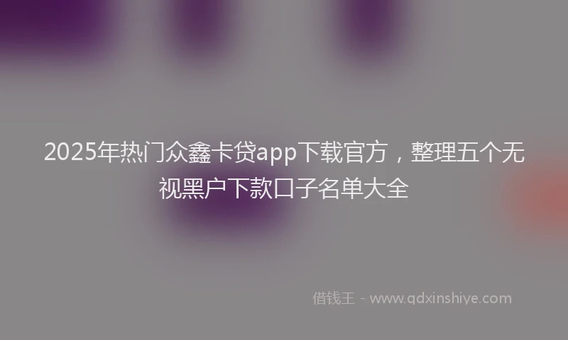 2025年热门众鑫卡贷app下载官方，整理五个无视黑户下款口子名单大全
